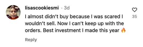 Instagram comment: I almost didn't buy because I was scared I wouldn't sell. Now I can't keep up with the orders. Best investment I made this year