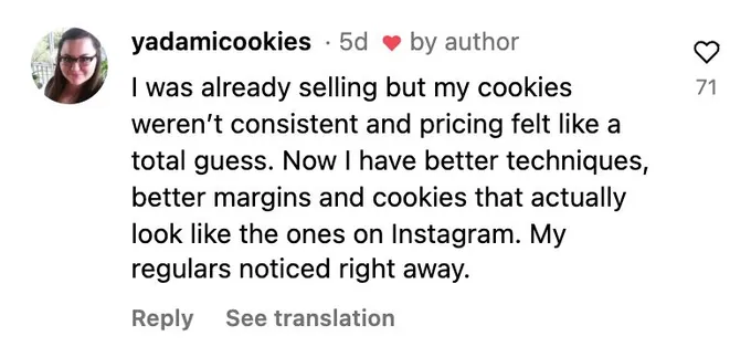 Instagram comment: My cookies weren't consistent and pricing felt like a guess. Now I have better techniques, better margins, and cookies that look like the ones on Instagram.